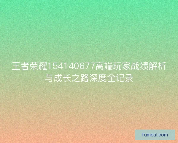 王者荣耀154140677高端玩家战绩解析与成长之路深度全记录