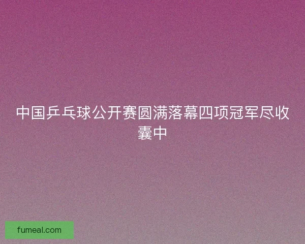 中国乒乓球公开赛圆满落幕四项冠军尽收囊中