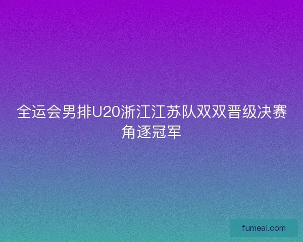 全运会男排U20浙江江苏队双双晋级决赛角逐冠军