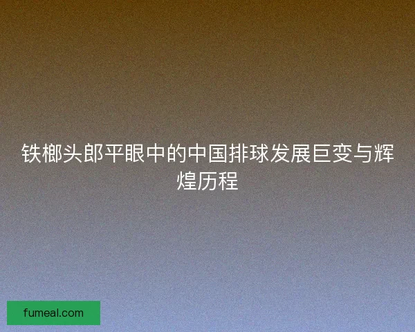 铁榔头郎平眼中的中国排球发展巨变与辉煌历程