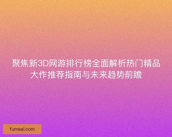 聚焦新3D网游排行榜全面解析热门精品大作推荐指南与未来趋势前瞻