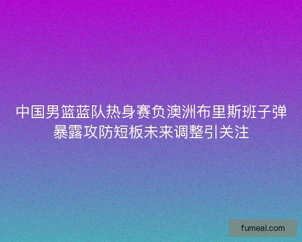 中国男篮蓝队热身赛负澳洲布里斯班子弹暴露攻防短板未来调整引关注